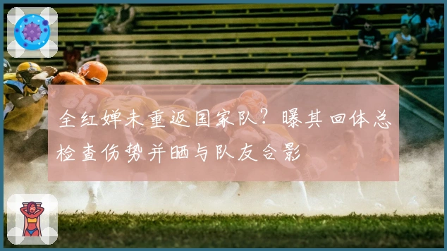 全红婵未重返国家队？曝其回体总检查伤势并晒与队友合影