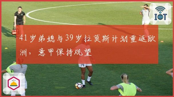 41岁弟媳与39岁拉莫斯计划重返欧洲，意甲保持观望