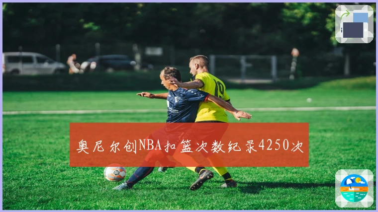 奥尼尔创NBA扣篮次数纪录4250次