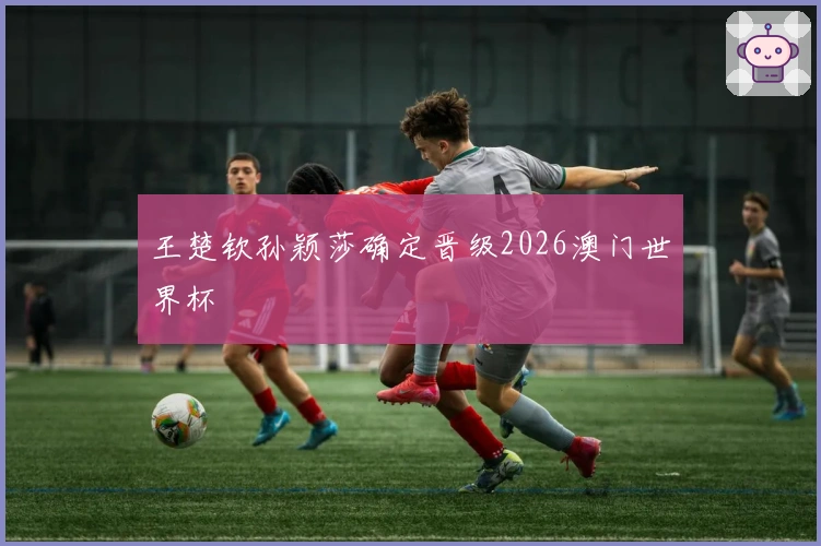 王楚钦孙颖莎确定晋级2026澳门世界杯