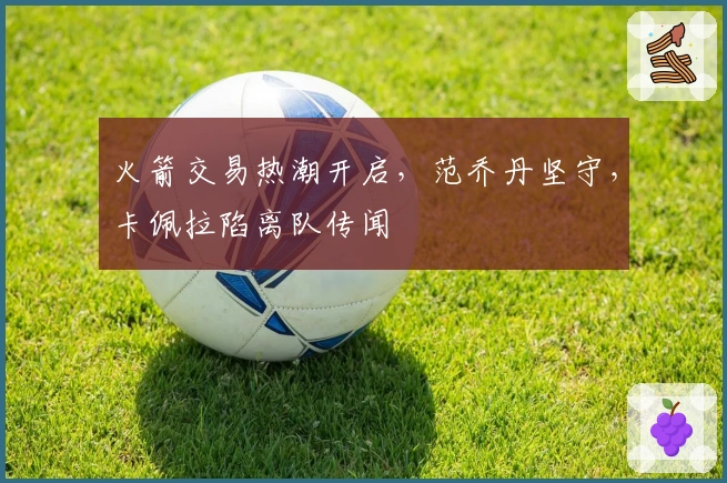 火箭交易热潮开启，范乔丹坚守，卡佩拉陷离队传闻