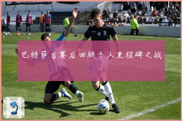 巴特萨吉赛后回顾个人里程碑之战