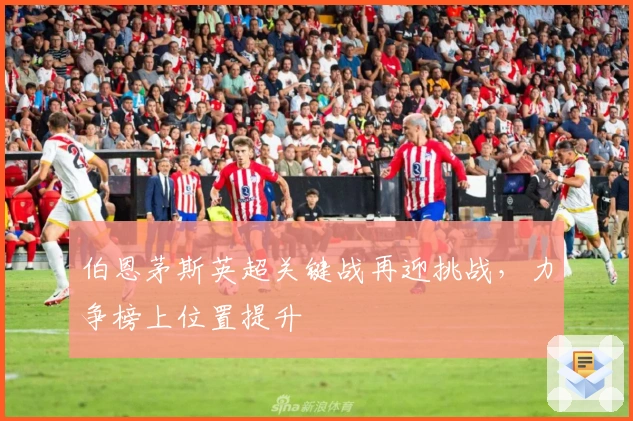 伯恩茅斯英超关键战再迎挑战，力争榜上位置提升