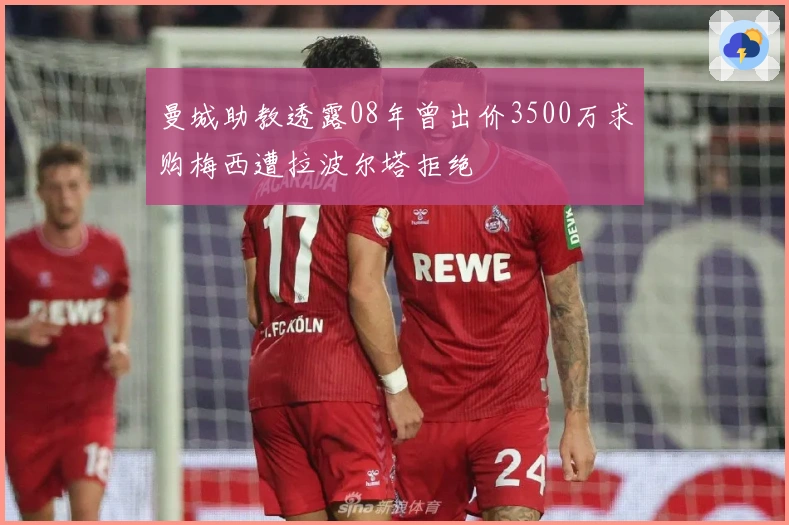 曼城助教透露08年曾出价3500万求购梅西遭拉波尔塔拒绝