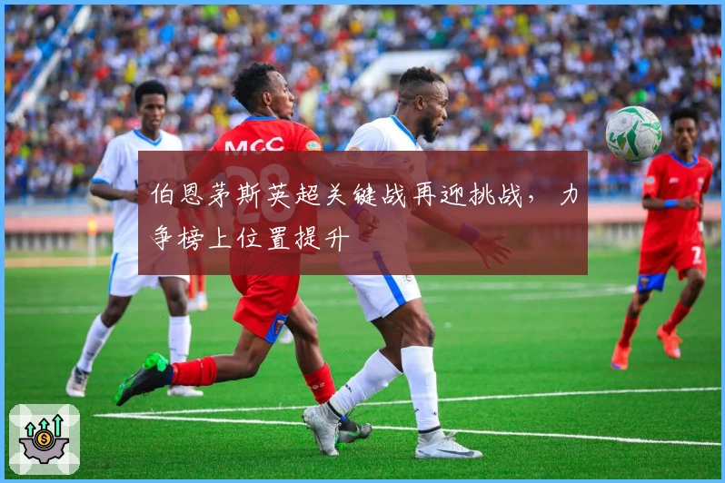伯恩茅斯英超关键战再迎挑战，力争榜上位置提升