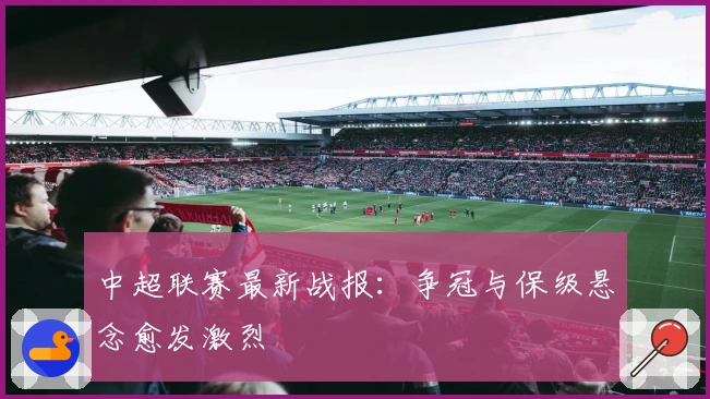 中超联赛最新战报：争冠与保级悬念愈发激烈