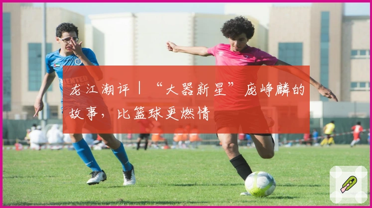 龙江潮评｜“大器新星”庞峥麟的故事，比篮球更燃情